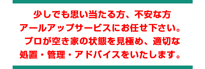 少しでも思い当たる方、不安な方
アールアップサービスにお任せ下さい。
プロが空き家の状態を見極め、適切な
処置・管理・アドバイスをいたします。